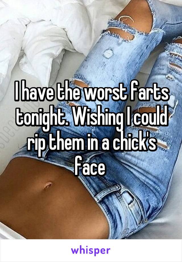 I have the worst farts tonight. Wishing I could rip them in a chick's face 