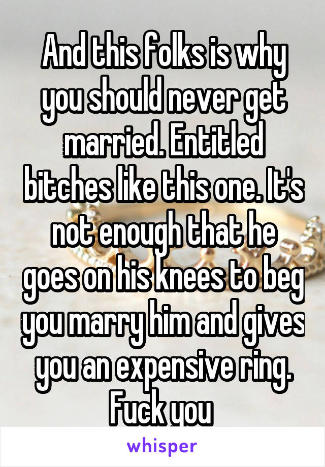 And this folks is why you should never get married. Entitled bitches like this one. It's not enough that he goes on his knees to beg you marry him and gives you an expensive ring. Fuck you 