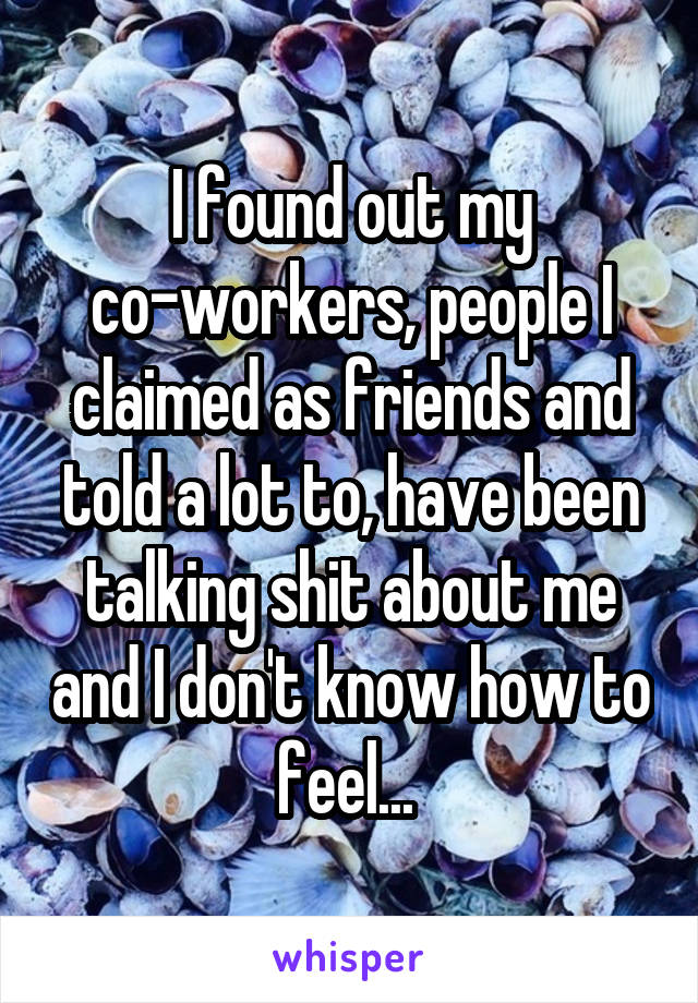 I found out my co-workers, people I claimed as friends and told a lot to, have been talking shit about me and I don't know how to feel... 