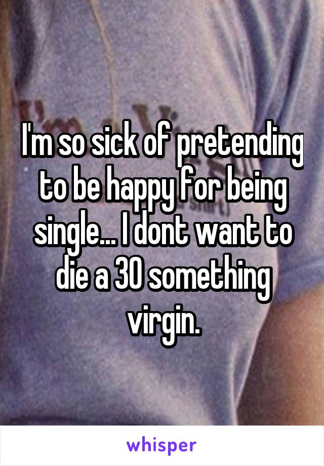 I'm so sick of pretending to be happy for being single... I dont want to die a 30 something virgin.