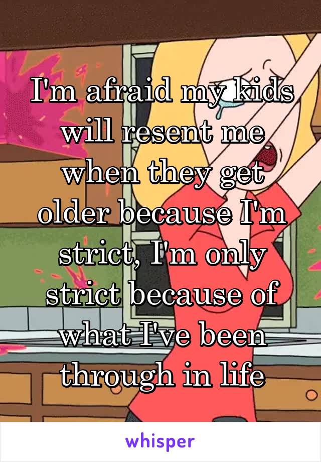 I'm afraid my kids will resent me when they get older because I'm strict, I'm only strict because of what I've been through in life