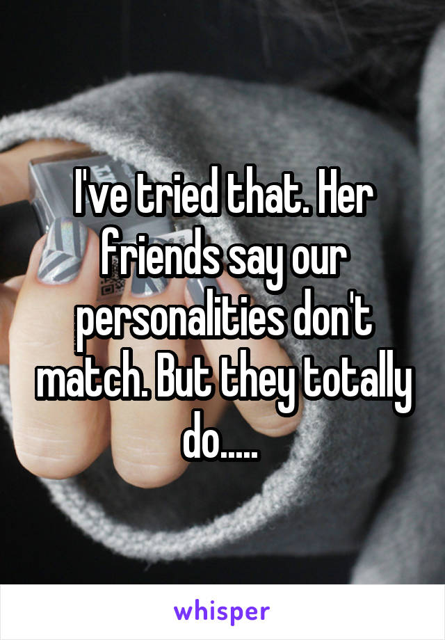 I've tried that. Her friends say our personalities don't match. But they totally do..... 