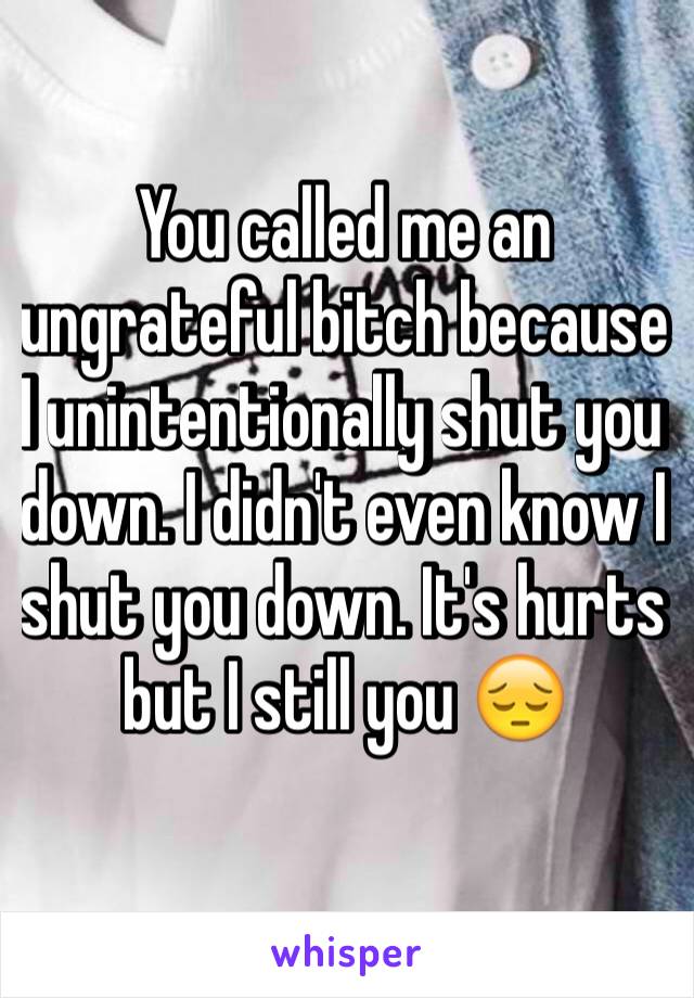 You called me an ungrateful bitch because I unintentionally shut you down. I didn't even know I shut you down. It's hurts but I still you 😔