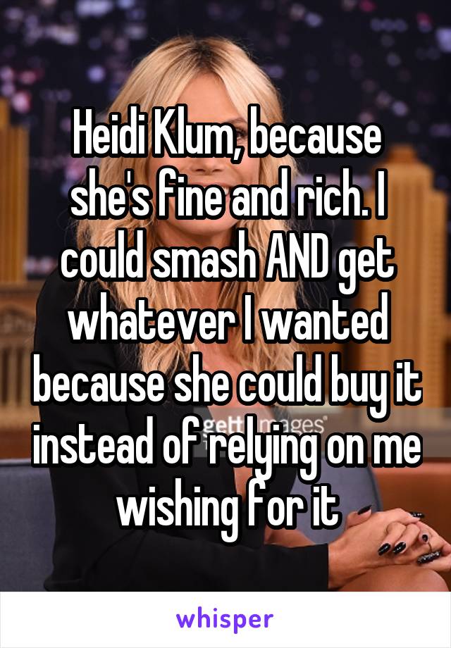 Heidi Klum, because she's fine and rich. I could smash AND get whatever I wanted because she could buy it instead of relying on me wishing for it