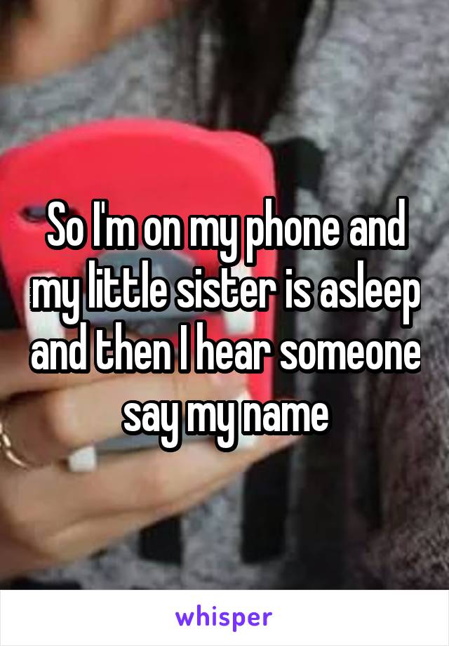 So I'm on my phone and my little sister is asleep and then I hear someone say my name