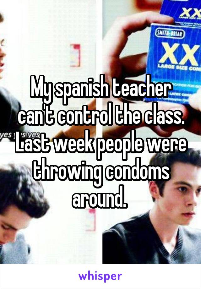 My spanish teacher can't control the class. Last week people were throwing condoms around. 