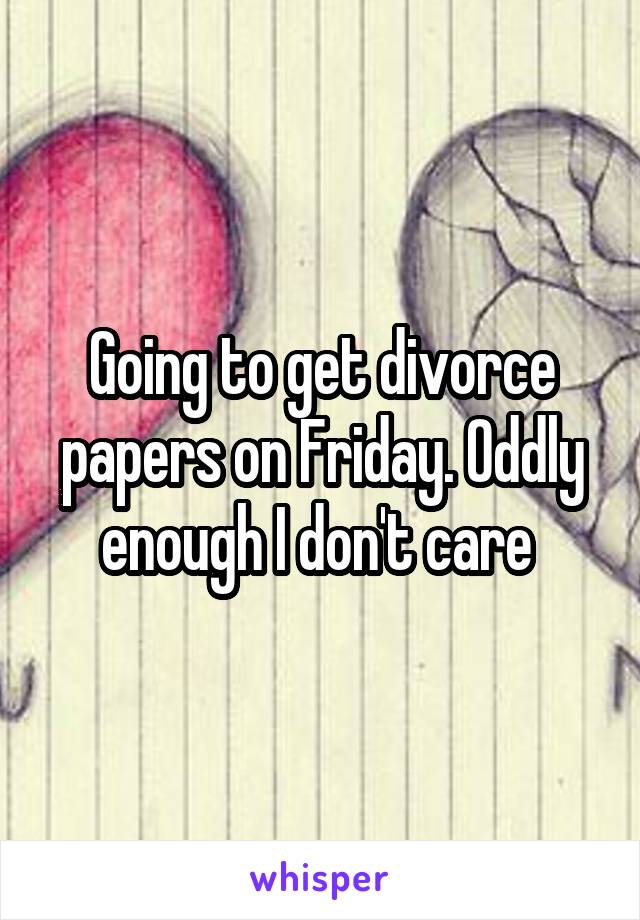 Going to get divorce papers on Friday. Oddly enough I don't care 