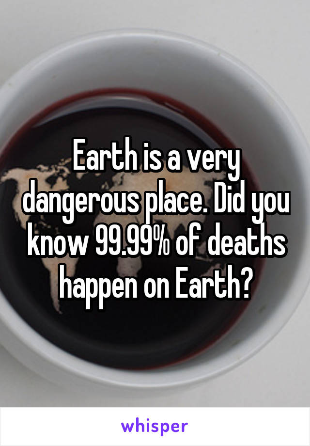 Earth is a very dangerous place. Did you know 99.99% of deaths happen on Earth?