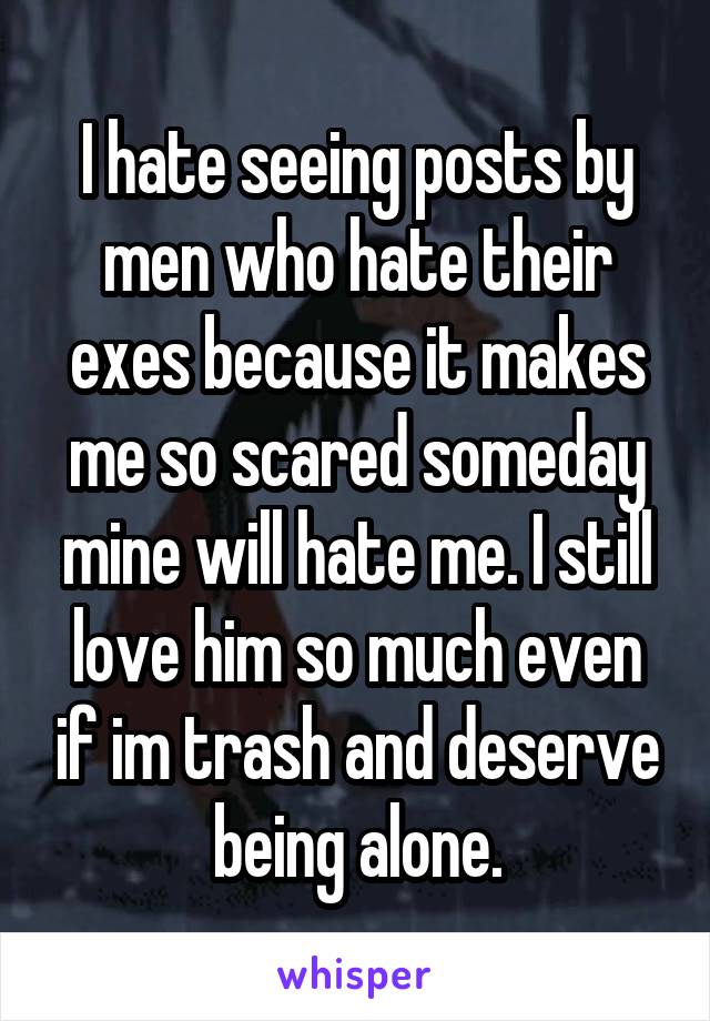 I hate seeing posts by men who hate their exes because it makes me so scared someday mine will hate me. I still love him so much even if im trash and deserve being alone.