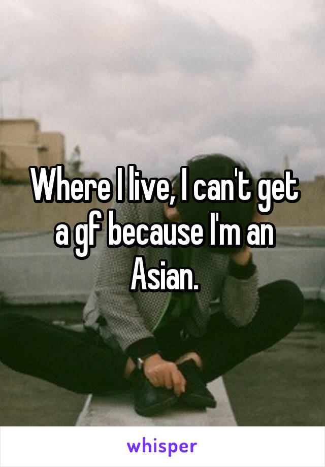 Where I live, I can't get a gf because I'm an Asian.