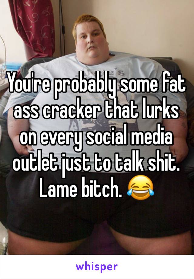 You're probably some fat ass cracker that lurks on every social media outlet just to talk shit. Lame bitch. 😂