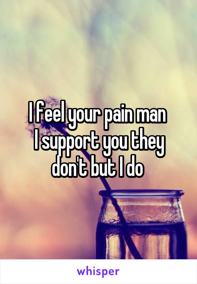 I feel your pain man 
I support you they don't but I do 