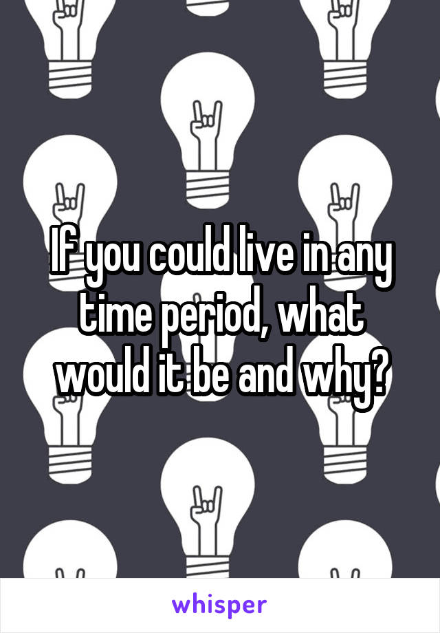 If you could live in any time period, what would it be and why?