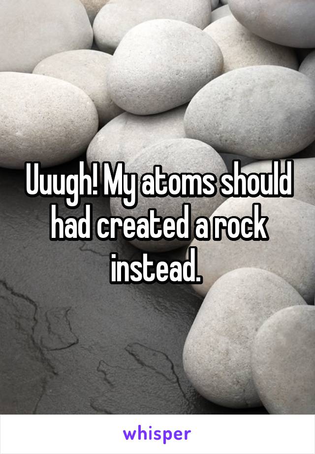 Uuugh! My atoms should had created a rock instead. 