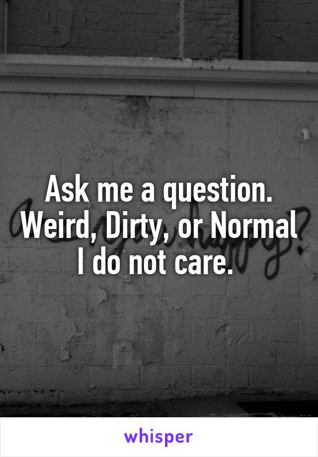 Ask me a question. Weird, Dirty, or Normal I do not care. 