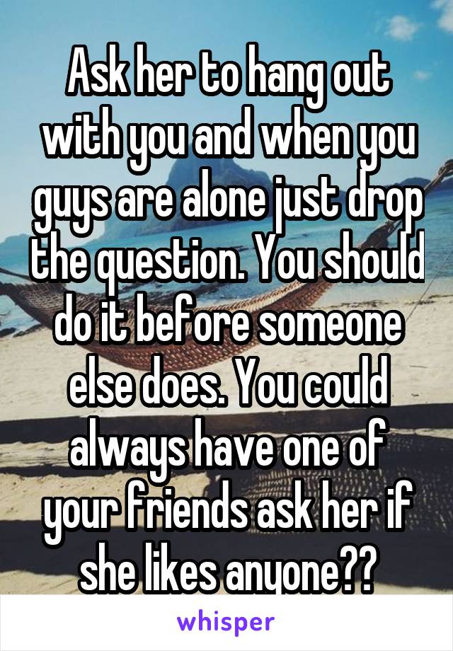 Ask her to hang out with you and when you guys are alone just drop the question. You should do it before someone else does. You could always have one of your friends ask her if she likes anyone??