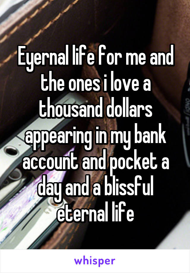 Eyernal life for me and the ones i love a thousand dollars appearing in my bank account and pocket a day and a blissful eternal life