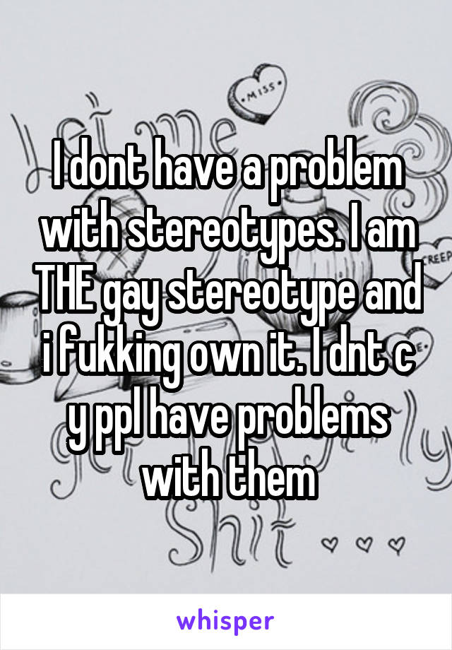 I dont have a problem with stereotypes. I am THE gay stereotype and i fukking own it. I dnt c y ppl have problems with them