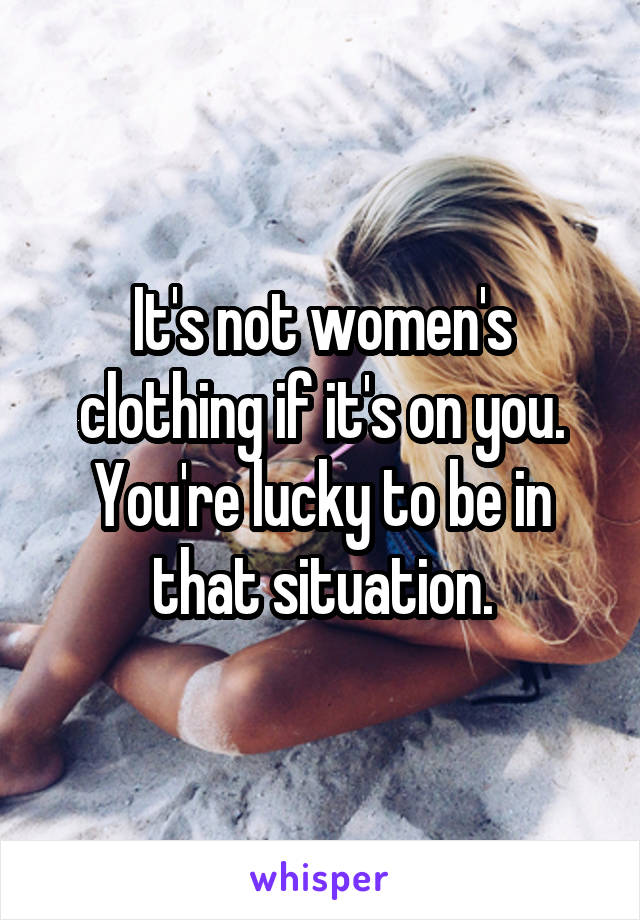 It's not women's clothing if it's on you. You're lucky to be in that situation.