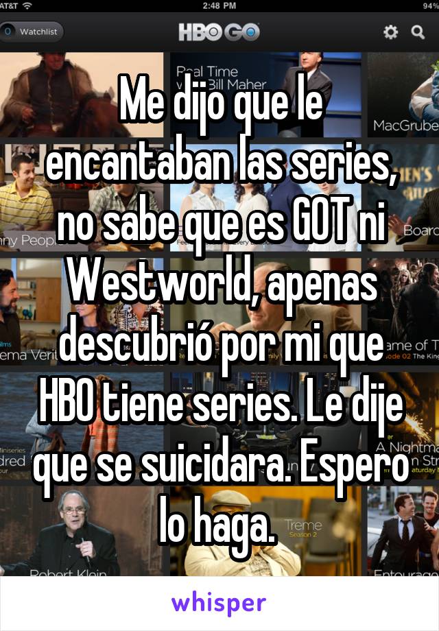 Me dijo que le encantaban las series, no sabe que es GOT ni Westworld, apenas descubrió por mi que HBO tiene series. Le dije que se suicidara. Espero lo haga. 