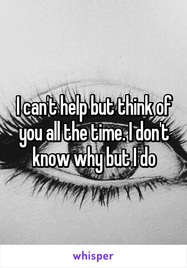 I can't help but think of you all the time. I don't know why but I do