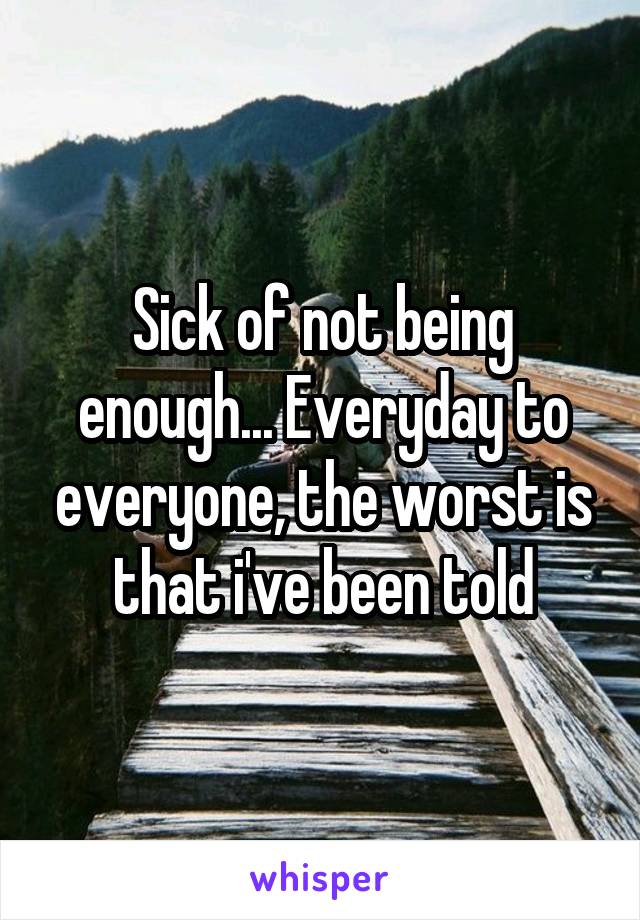 Sick of not being enough... Everyday to everyone, the worst is that i've been told