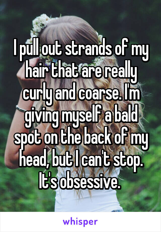 I pull out strands of my hair that are really curly and coarse. I'm giving myself a bald spot on the back of my head, but I can't stop. It's obsessive. 