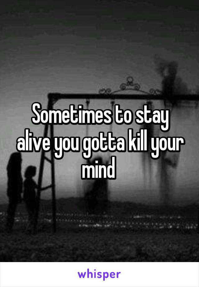 Sometimes to stay alive you gotta kill your mind 