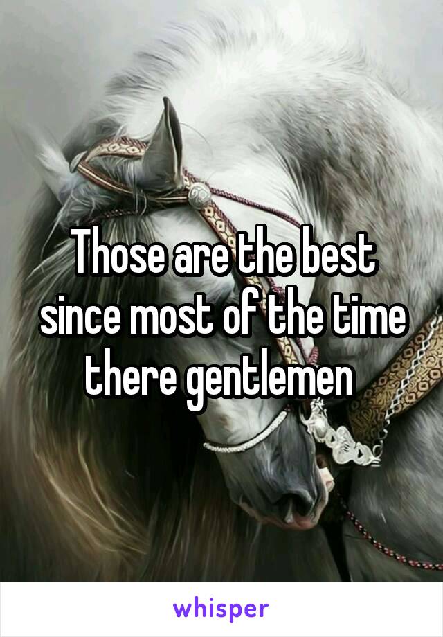 Those are the best since most of the time there gentlemen 