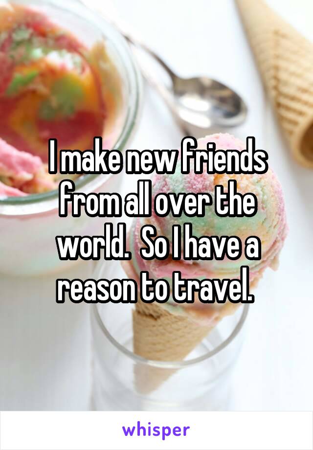 I make new friends from all over the world.  So I have a reason to travel. 