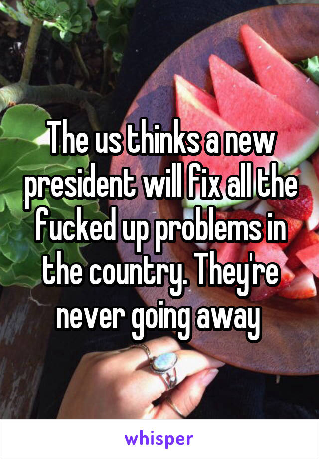 The us thinks a new president will fix all the fucked up problems in the country. They're never going away 