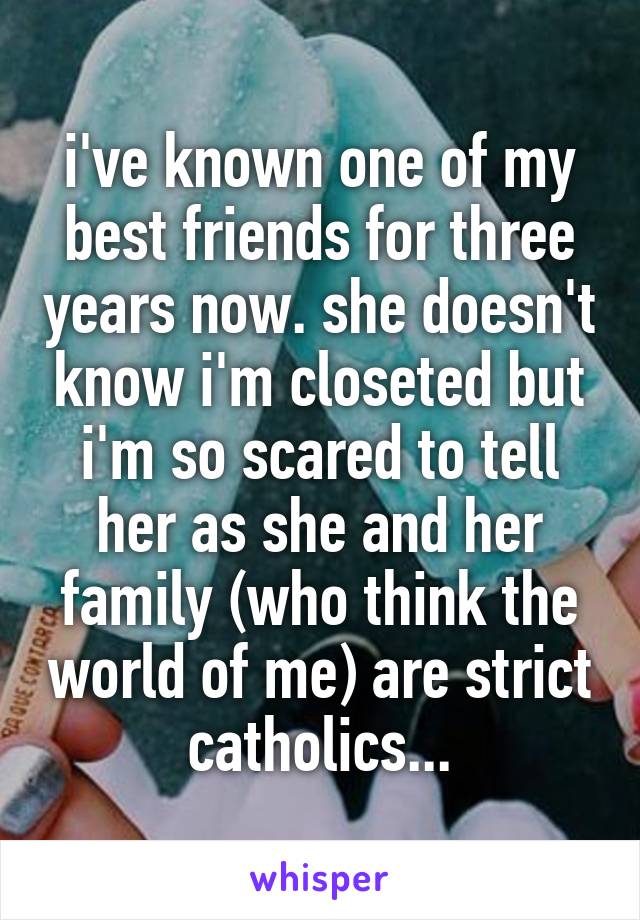 i've known one of my best friends for three years now. she doesn't know i'm closeted but i'm so scared to tell her as she and her family (who think the world of me) are strict catholics...