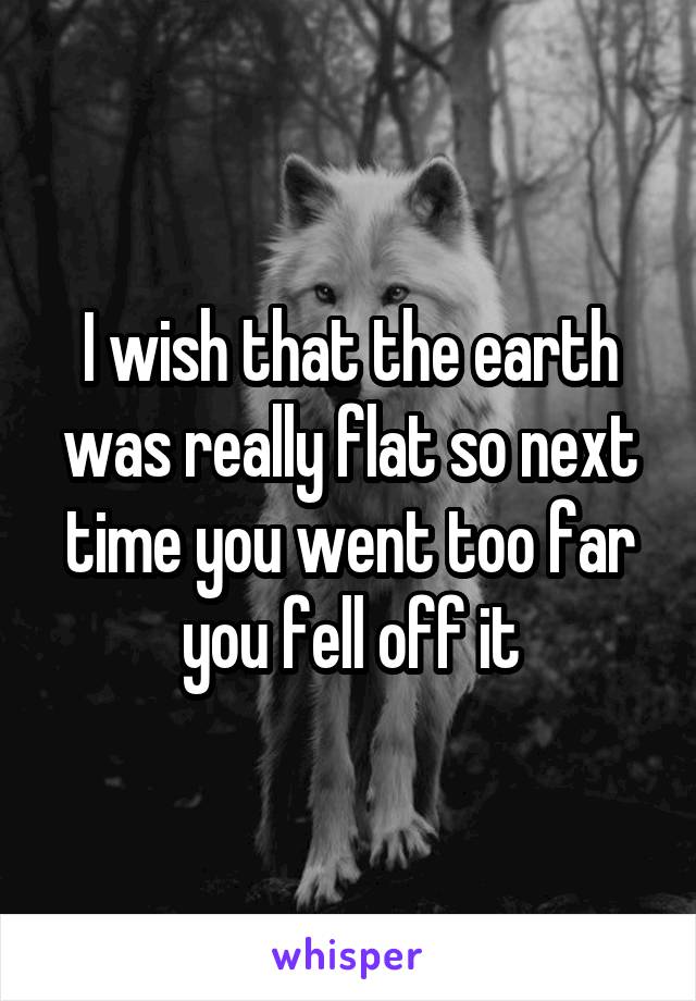 I wish that the earth was really flat so next time you went too far you fell off it