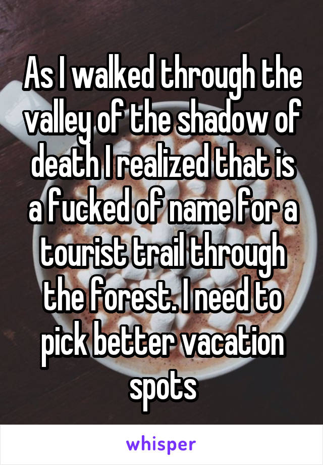 As I walked through the valley of the shadow of death I realized that is a fucked of name for a tourist trail through the forest. I need to pick better vacation spots