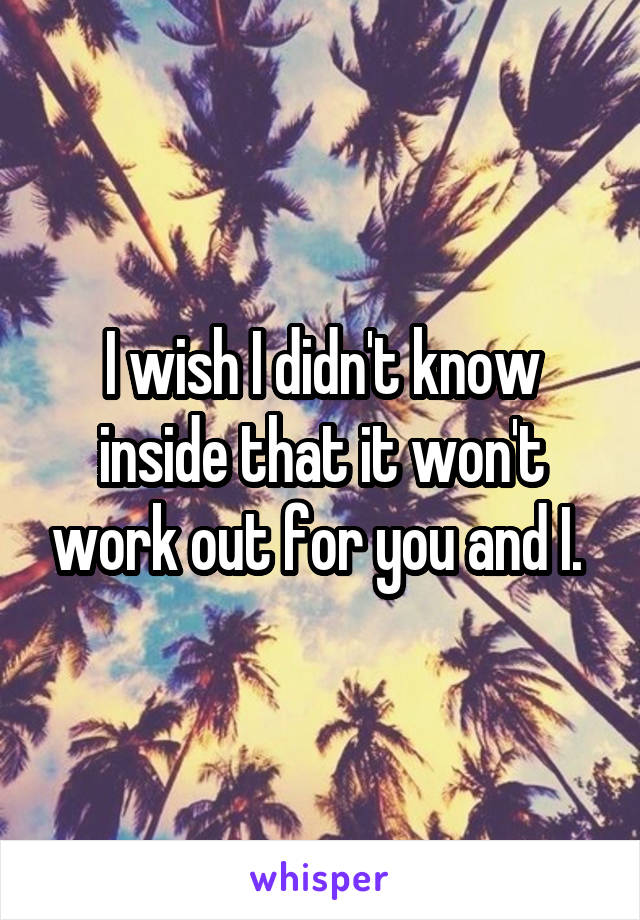 I wish I didn't know inside that it won't work out for you and I. 