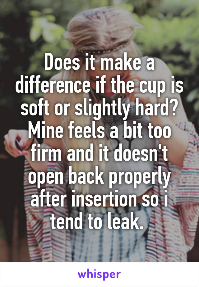 Does it make a difference if the cup is soft or slightly hard? Mine feels a bit too firm and it doesn't open back properly after insertion so i tend to leak. 