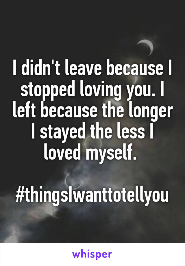 I didn't leave because I stopped loving you. I left because the longer I stayed the less I loved myself. 

#thingsIwanttotellyou