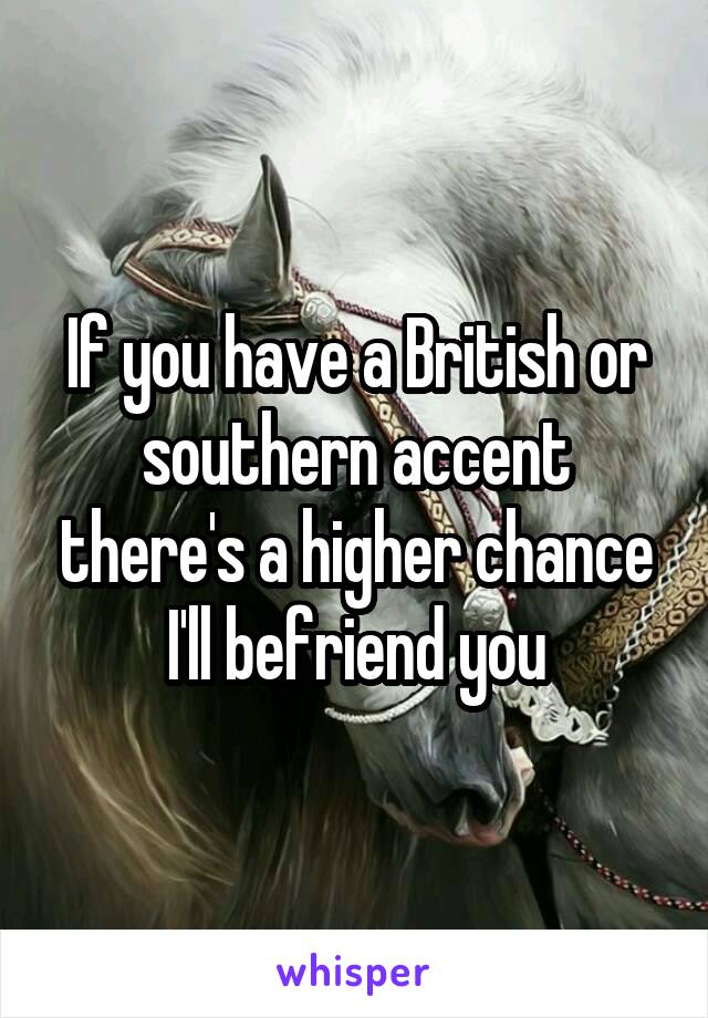 If you have a British or southern accent there's a higher chance I'll befriend you