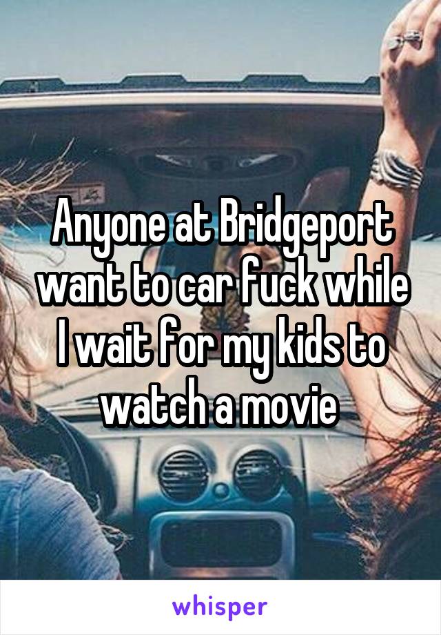 Anyone at Bridgeport want to car fuck while I wait for my kids to watch a movie 