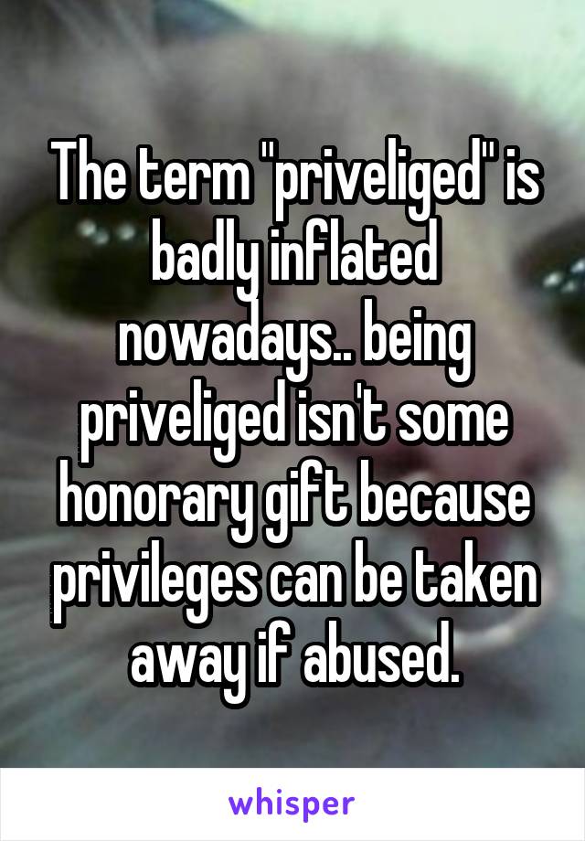 The term "priveliged" is badly inflated nowadays.. being priveliged isn't some honorary gift because privileges can be taken away if abused.