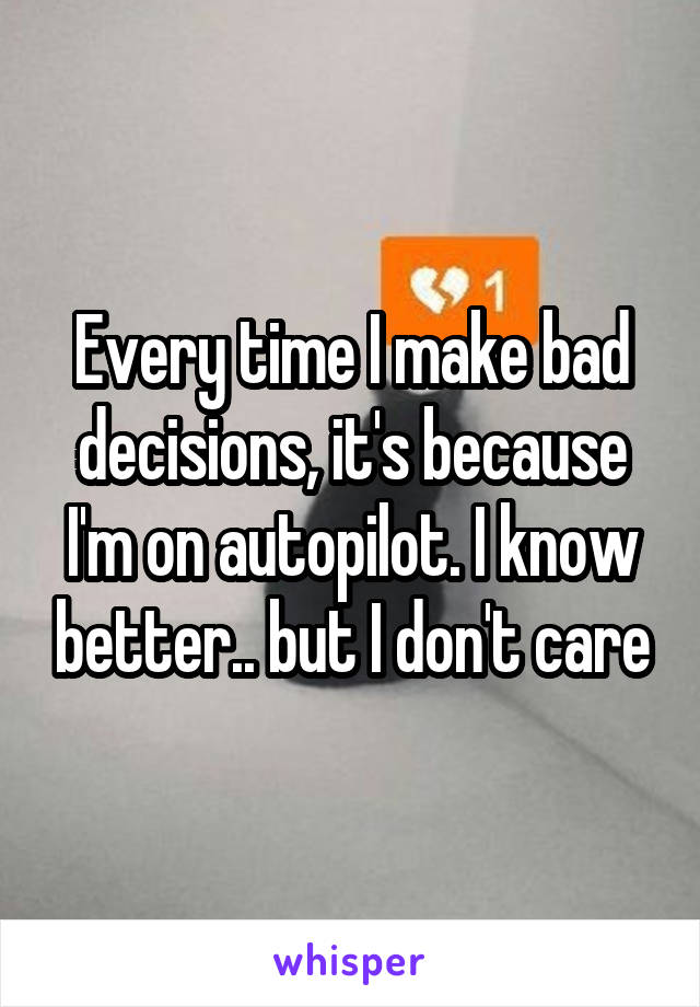 Every time I make bad decisions, it's because I'm on autopilot. I know better.. but I don't care