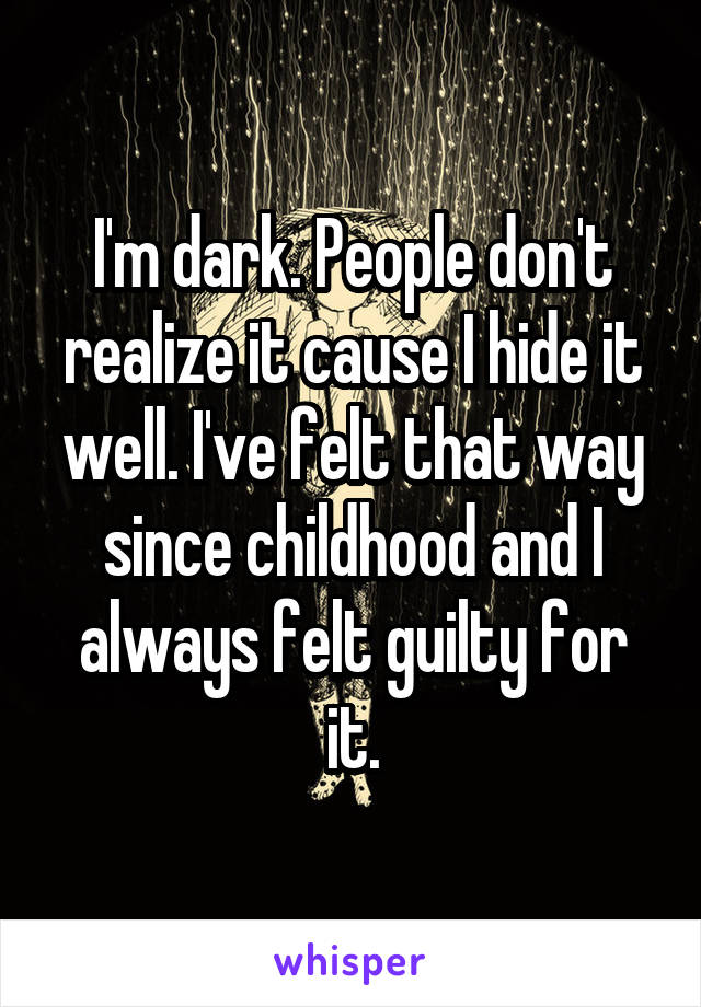 I'm dark. People don't realize it cause I hide it well. I've felt that way since childhood and I always felt guilty for it.