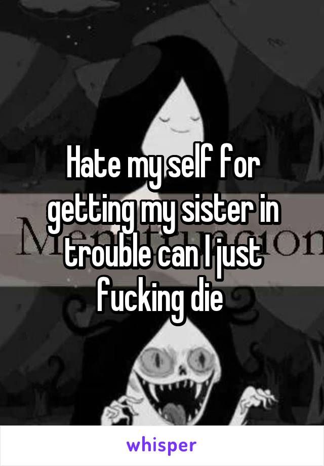 Hate my self for getting my sister in trouble can I just fucking die 