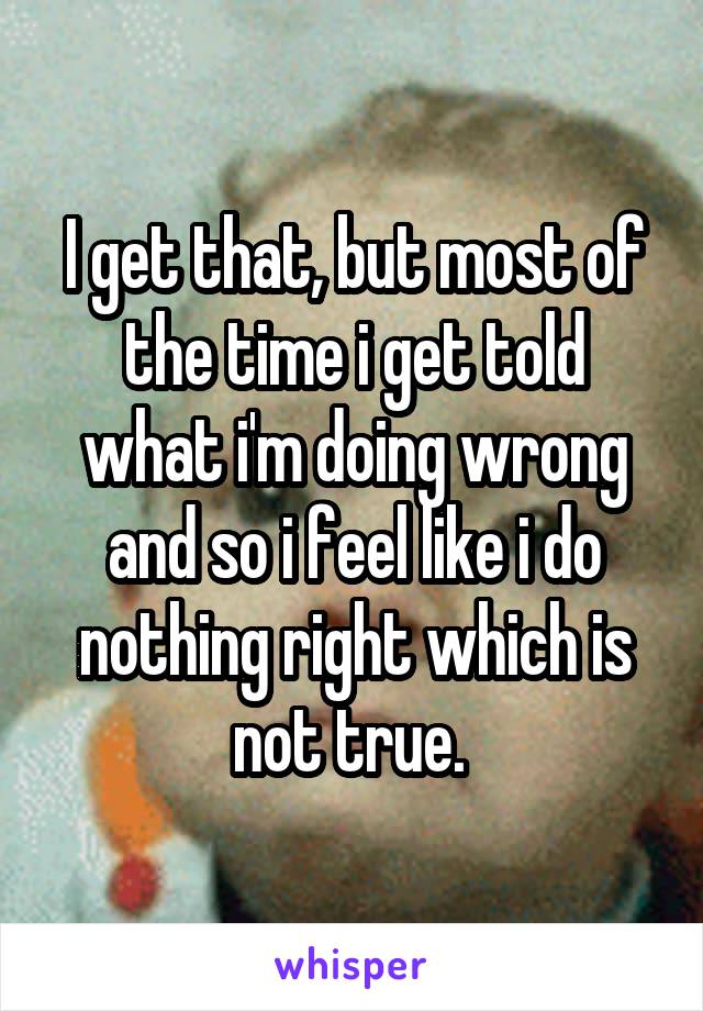 I get that, but most of the time i get told what i'm doing wrong and so i feel like i do nothing right which is not true. 