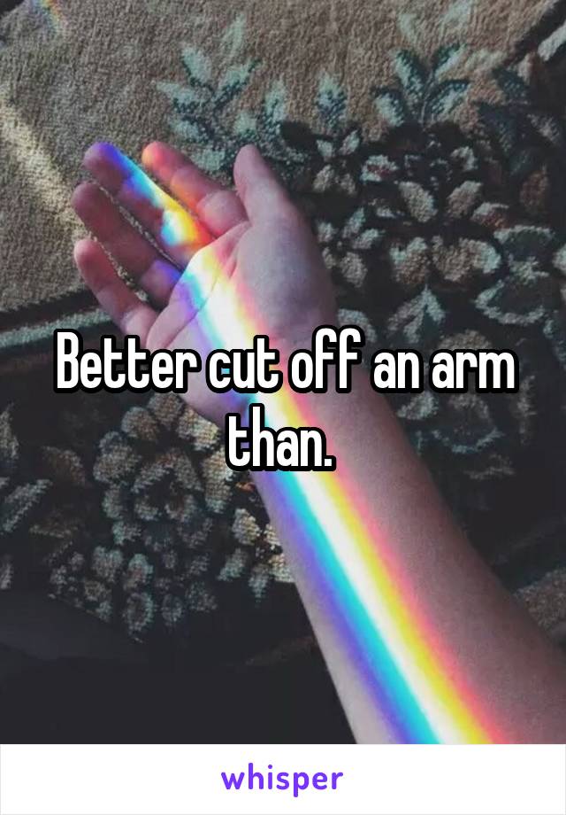 Better cut off an arm than. 