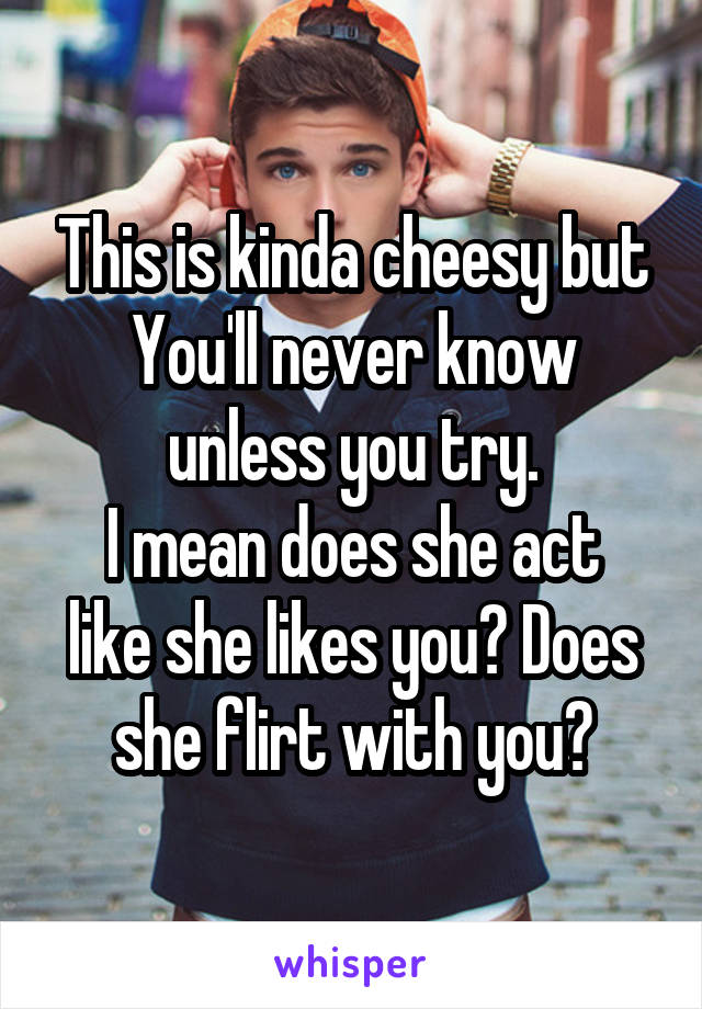 This is kinda cheesy but
You'll never know unless you try.
I mean does she act like she likes you? Does she flirt with you?