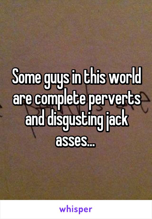 Some guys in this world are complete perverts and disgusting jack asses... 