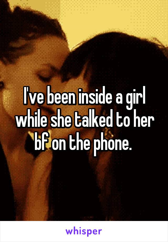 I've been inside a girl while she talked to her bf on the phone. 