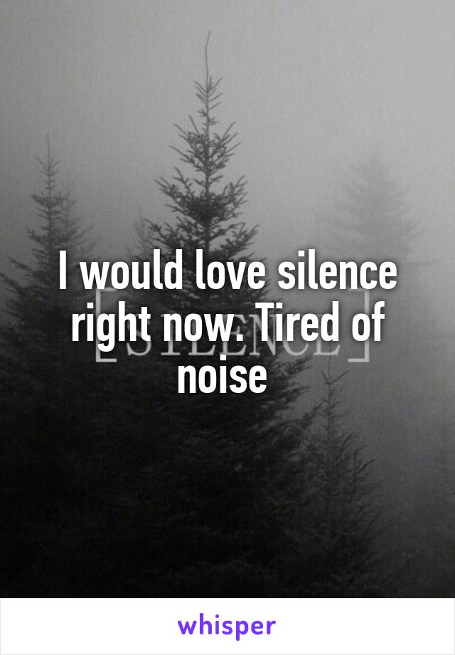 I would love silence right now. Tired of noise 