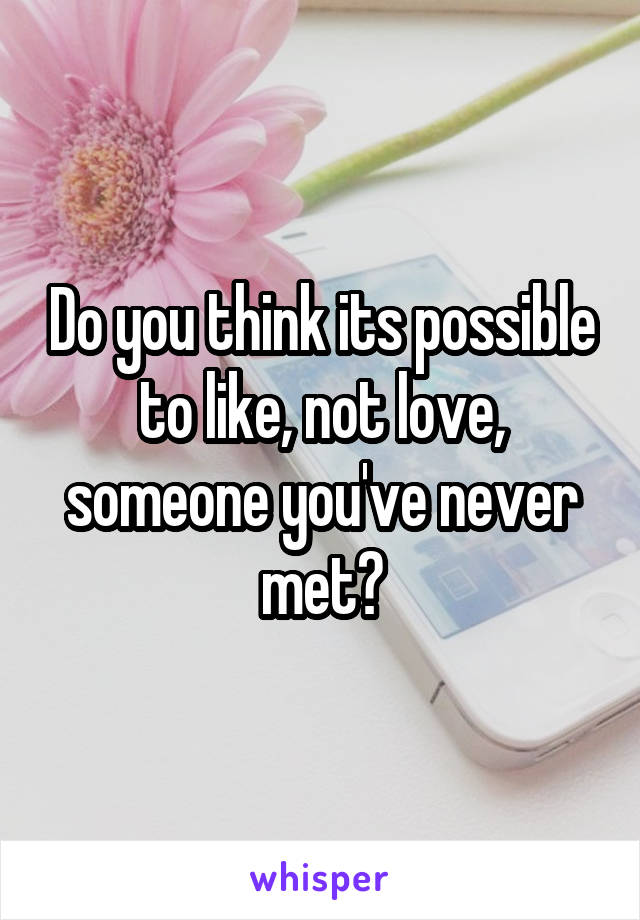 Do you think its possible to like, not love, someone you've never met?